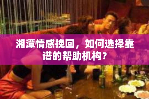湘潭情感挽回，如何选择靠谱的帮助机构？