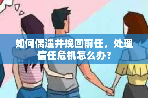如何偶遇并挽回前任，处理信任危机怎么办？