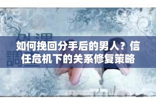 如何挽回分手后的男人？信任危机下的关系修复策略