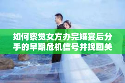 如何察觉女方办完婚宴后分手的早期危机信号并挽回关系？