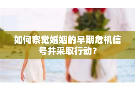 如何察觉婚姻的早期危机信号并采取行动？