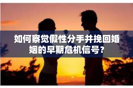 如何察觉假性分手并挽回婚姻的早期危机信号？