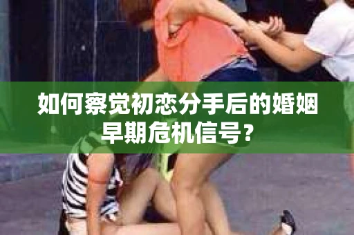 如何察觉初恋分手后的婚姻早期危机信号？