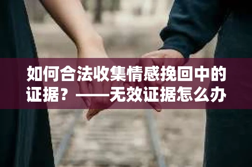 如何合法收集情感挽回中的证据？——无效证据怎么办？