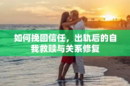 如何挽回信任，出轨后的自我救赎与关系修复