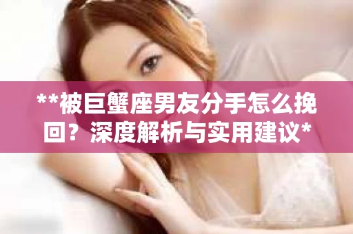 **被巨蟹座男友分手怎么挽回？深度解析与实用建议**