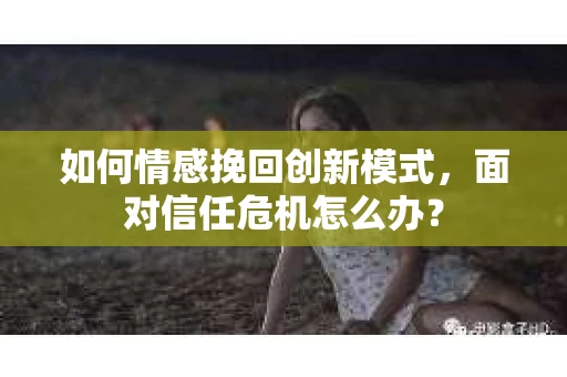 如何情感挽回创新模式，面对信任危机怎么办？