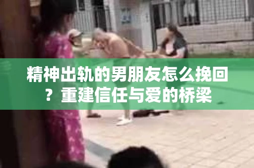 精神出轨的男朋友怎么挽回？重建信任与爱的桥梁