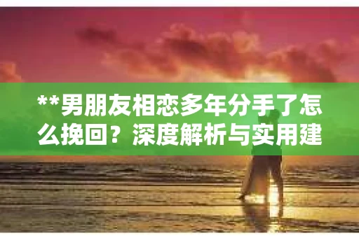 **男朋友相恋多年分手了怎么挽回？深度解析与实用建议**