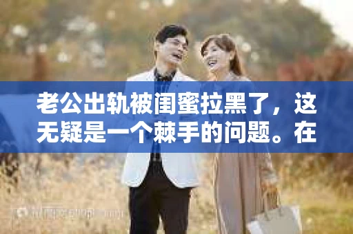 老公出轨被闺蜜拉黑了，这无疑是一个棘手的问题。在这个问题上，我想要和大家分享一下我的看法和经历，希望能给大家带来一些启示。