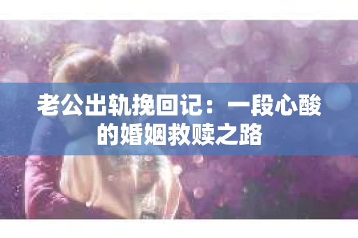 老公出轨挽回记：一段心酸的婚姻救赎之路