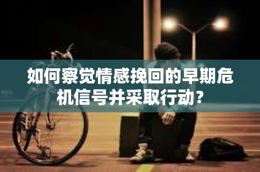 如何察觉情感挽回的早期危机信号并采取行动？