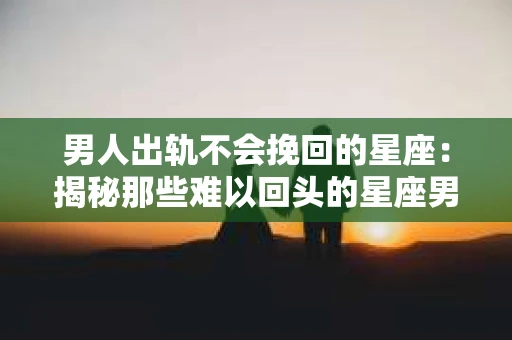 男人出轨不会挽回的星座：揭秘那些难以回头的星座男