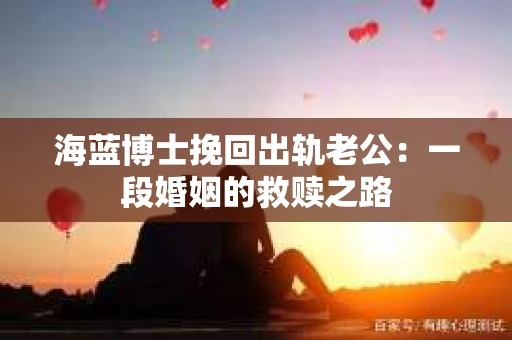 海蓝博士挽回出轨老公:一段婚姻的救赎之路 海蓝博士挽回出轨老公:一段婚姻的救赎之路
