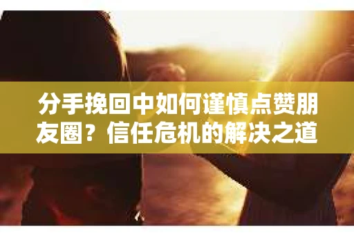 分手挽回中如何谨慎点赞朋友圈？信任危机的解决之道