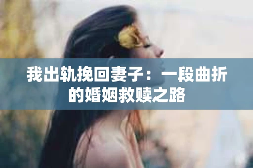 我出轨挽回妻子：一段曲折的婚姻救赎之路