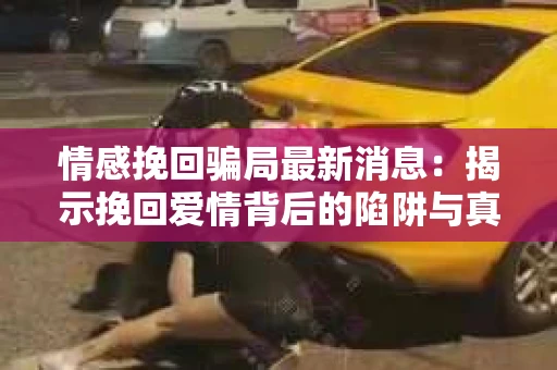 情感挽回骗局最新消息：揭示挽回爱情背后的陷阱与真相