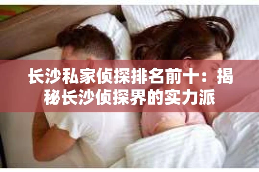 长沙私家侦探排名前十：揭秘长沙侦探界的实力派