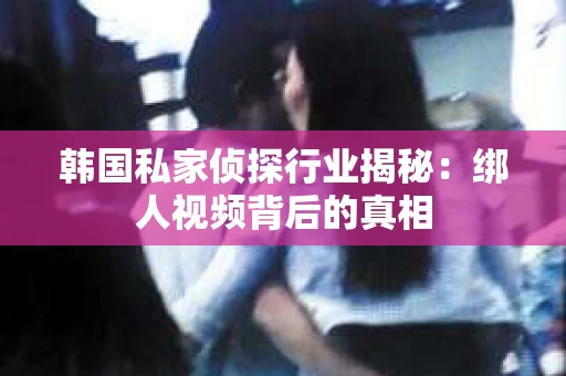 韩国私家侦探行业揭秘：绑人视频背后的真相