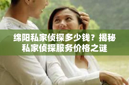 绵阳私家侦探多少钱？揭秘私家侦探服务价格之谜