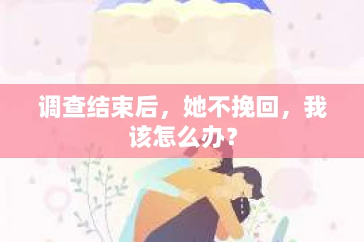 调查结束后,她不挽回,我该怎么办? 调查结束后,她不挽回,我该怎么办?