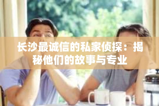 长沙最诚信的私家侦探：揭秘他们的故事与专业