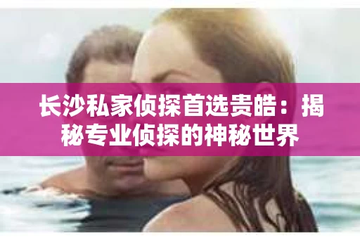 长沙私家侦探首选贵皓：揭秘专业侦探的神秘世界