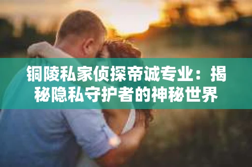 铜陵私家侦探帝诚专业：揭秘隐私守护者的神秘世界