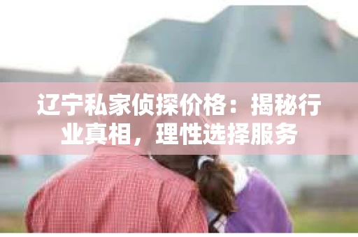 辽宁私家侦探价格：揭秘行业真相，理性选择服务