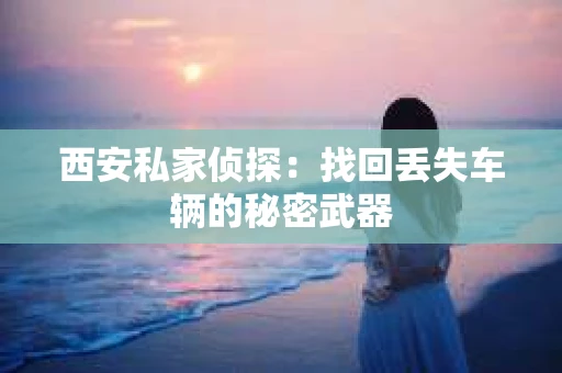 西安私家侦探:找回丢失车辆的秘密武器 西安私家侦探:找回丢失车辆的秘密武器