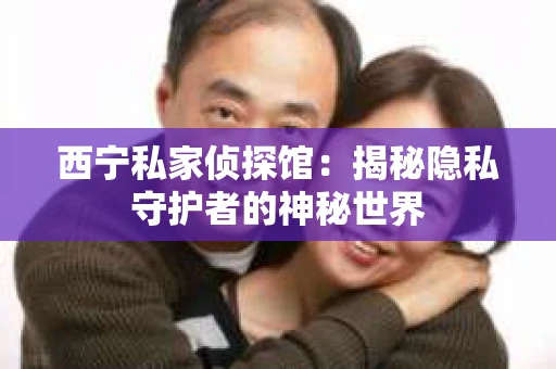 西宁私家侦探馆：揭秘隐私守护者的神秘世界