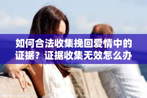 如何合法收集挽回爱情中的证据？证据收集无效怎么办？