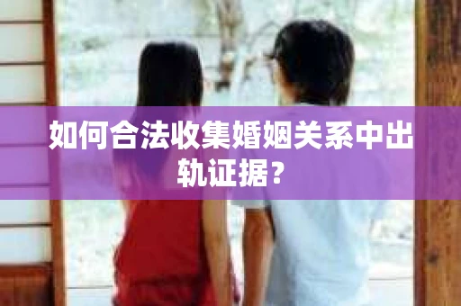 如何合法收集婚姻关系中出轨证据？