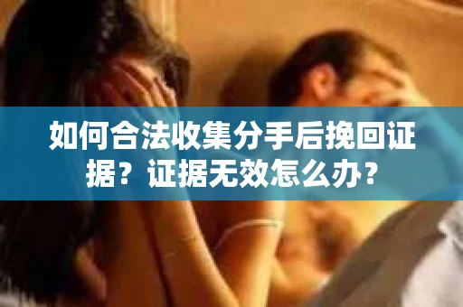 如何合法收集分手后挽回证据？证据无效怎么办？