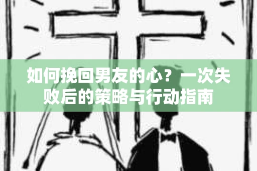 如何挽回男友的心？一次失败后的策略与行动指南