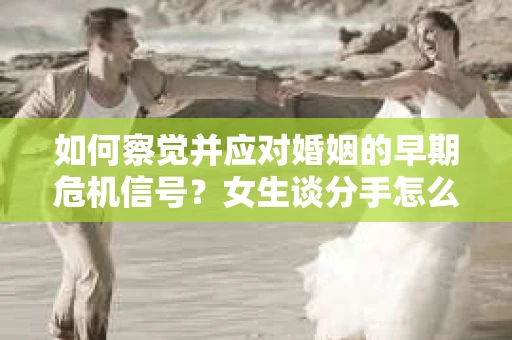 如何察觉并应对婚姻的早期危机信号？女生谈分手怎么挽回