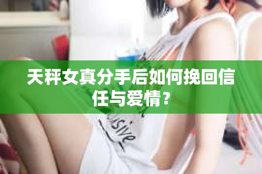 天秤女真分手后如何挽回信任与爱情？