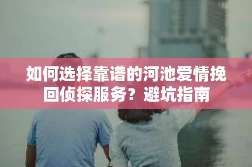 如何选择靠谱的河池爱情挽回侦探服务?避坑指南 如何选择靠谱的河池爱情挽回侦探服务?避坑指南