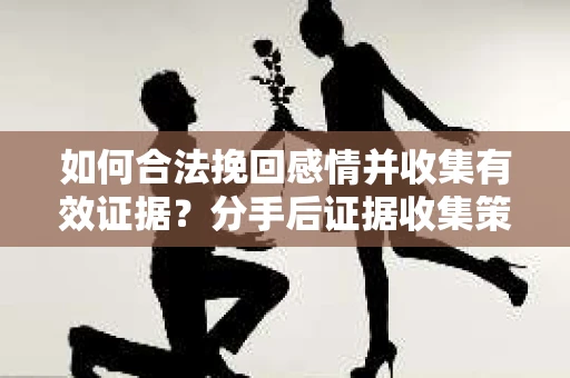 如何合法挽回感情并收集有效证据？分手后证据收集策略