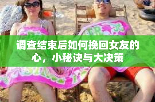 调查结束后如何挽回女友的心，小秘诀与大决策