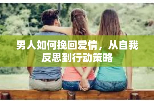 男人如何挽回爱情，从自我反思到行动策略