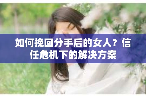 如何挽回分手后的女人？信任危机下的解决方案