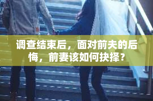 调查结束后，面对前夫的后悔，前妻该如何抉择？