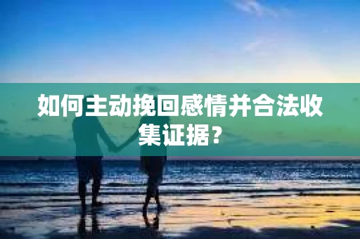 如何主动挽回感情并合法收集证据？