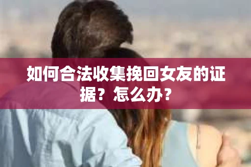 如何合法收集挽回女友的证据？怎么办？