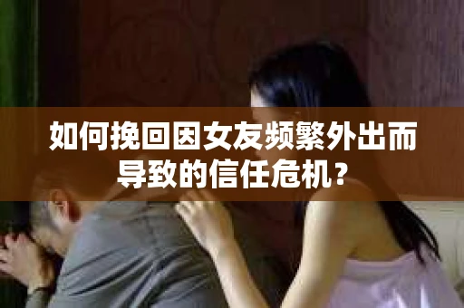如何挽回因女友频繁外出而导致的信任危机？