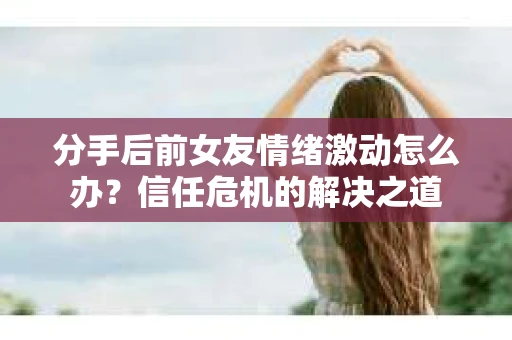 分手后前女友情绪激动怎么办?信任危机的解决之道 分手后前女友情绪激动怎么办?信任危机的解决之道