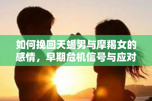 如何挽回天蝎男与摩羯女的感情，早期危机信号与应对策略