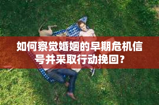 如何察觉婚姻的早期危机信号并采取行动挽回？