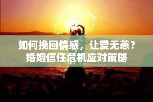 如何挽回情感，让爱无恙？婚姻信任危机应对策略